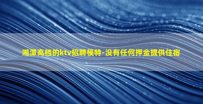 湘潭高档的ktv招聘模特-没有任何押金提供住宿